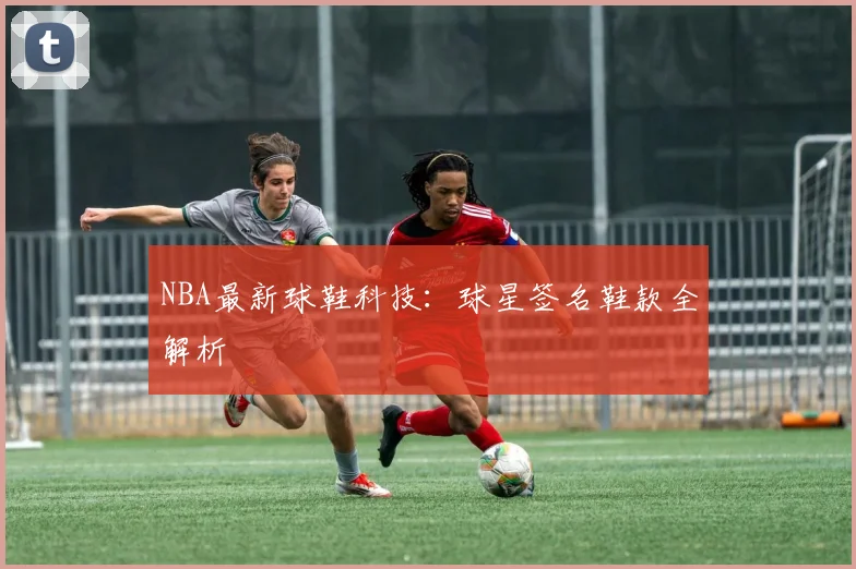 NBA最新球鞋科技:球星签名鞋款全解析