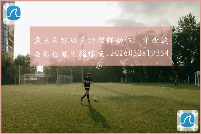 盘点足球明星的招牌动作：学会这些你也能闪耀球场_20260528193547