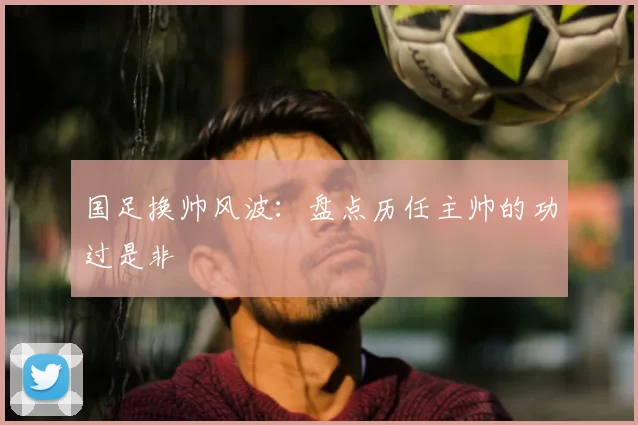 国足换帅风波:盘点历任主帅的功过是非