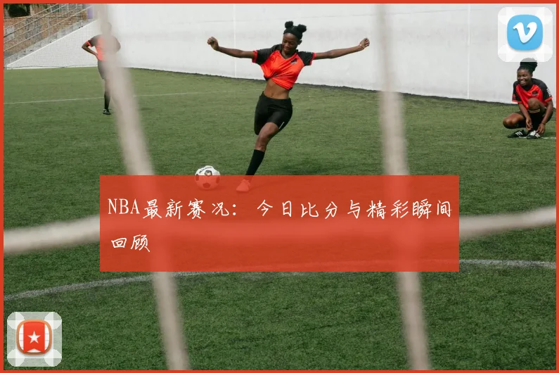 NBA最新赛况:今日比分与精彩瞬间回顾