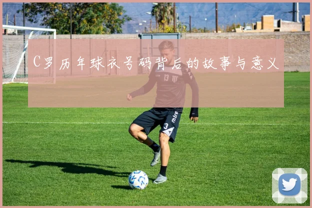 C罗历年球衣号码背后的故事与意义
