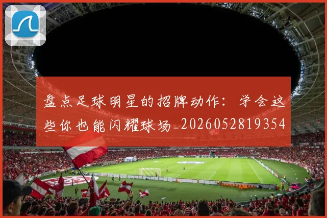 盘点足球明星的招牌动作：学会这些你也能闪耀球场_20260528193547